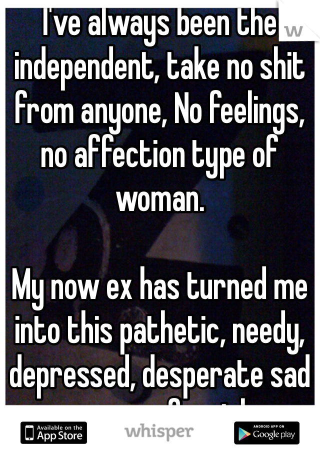 I've always been the independent, take no shit from anyone, No feelings, no affection type of woman. 

My now ex has turned me into this pathetic, needy, depressed, desperate sad excuse of a girl. 