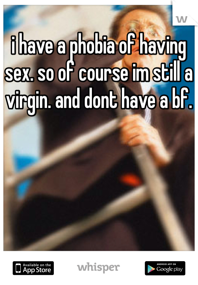 i have a phobia of having sex. so of course im still a virgin. and dont have a bf. 