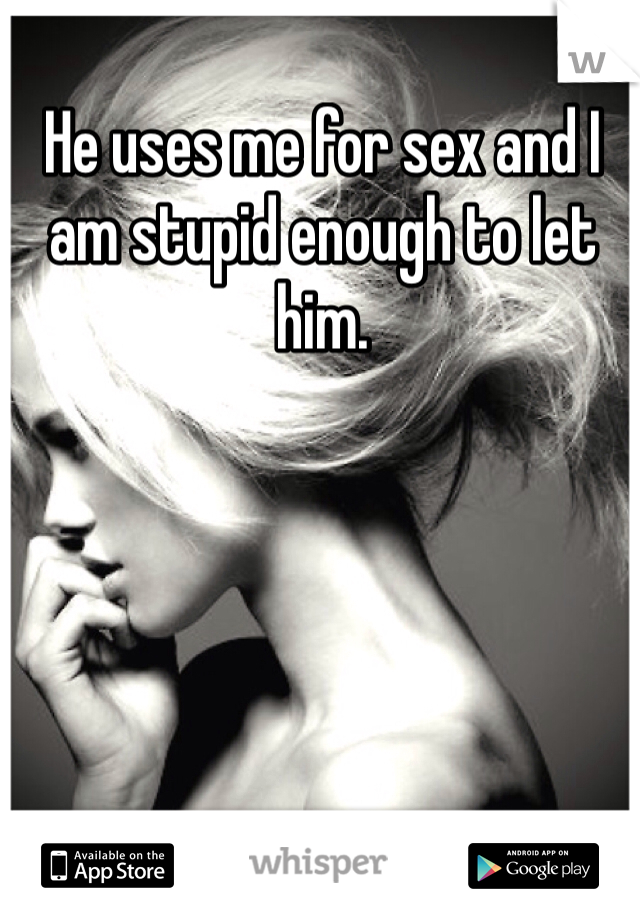 He uses me for sex and I am stupid enough to let him.