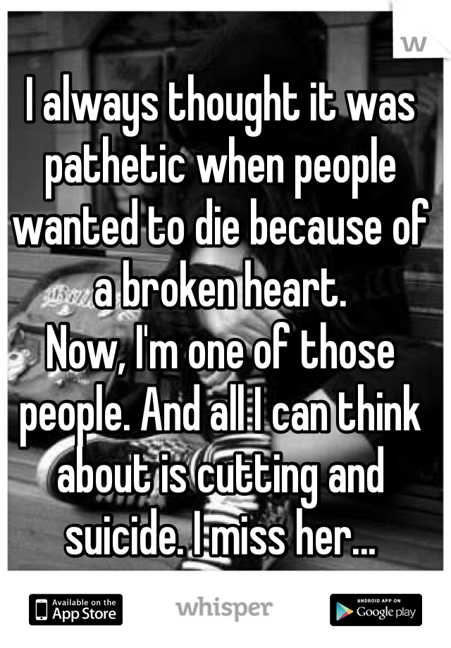 I always thought it was pathetic when people wanted to die because of a broken heart.
Now, I'm one of those people. And all I can think about is cutting and suicide. I miss her...