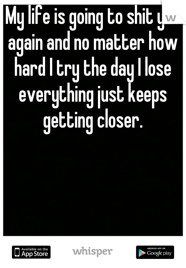 My life is going to shit yet again and no matter how hard I try the day I lose everything just keeps getting closer.