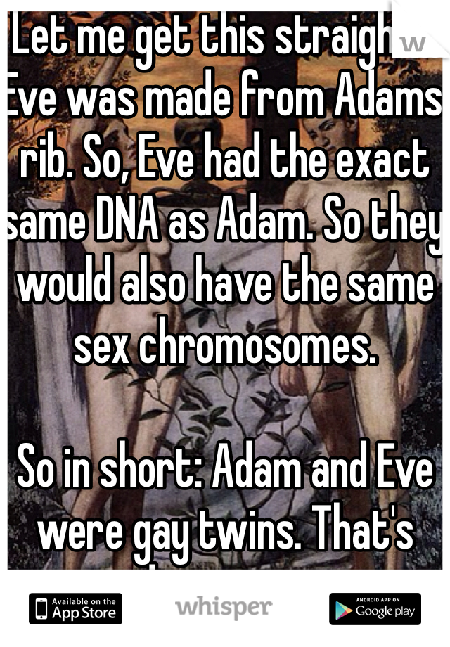 Let me get this straight... Eve was made from Adams rib. So, Eve had the exact same DNA as Adam. So they would also have the same sex chromosomes. 

So in short: Adam and Eve were gay twins. That's disgusting. 