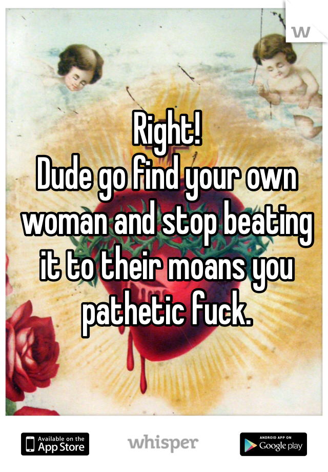 Right! 
Dude go find your own woman and stop beating it to their moans you pathetic fuck. 