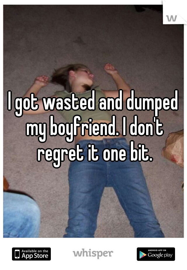 I got wasted and dumped my boyfriend. I don't regret it one bit.