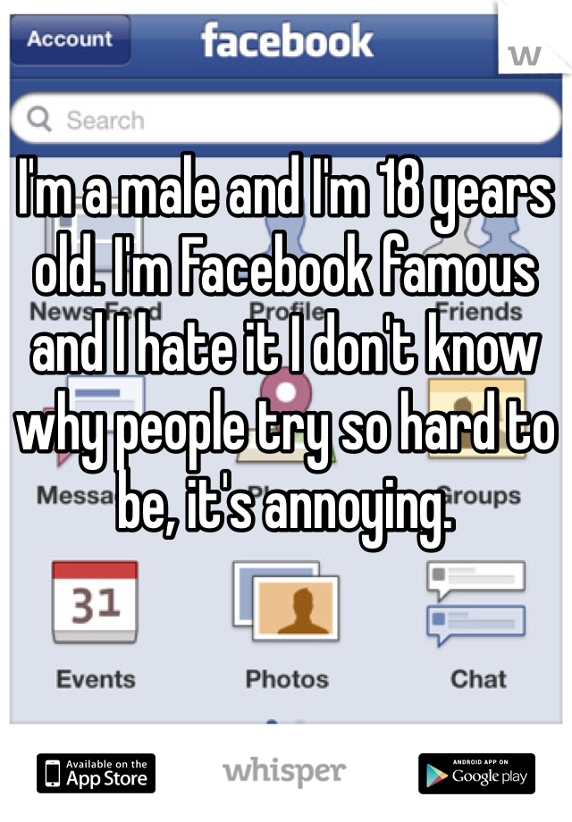 I'm a male and I'm 18 years old. I'm Facebook famous and I hate it I don't know why people try so hard to be, it's annoying.