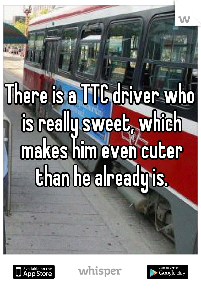 There is a TTC driver who is really sweet, which makes him even cuter than he already is.