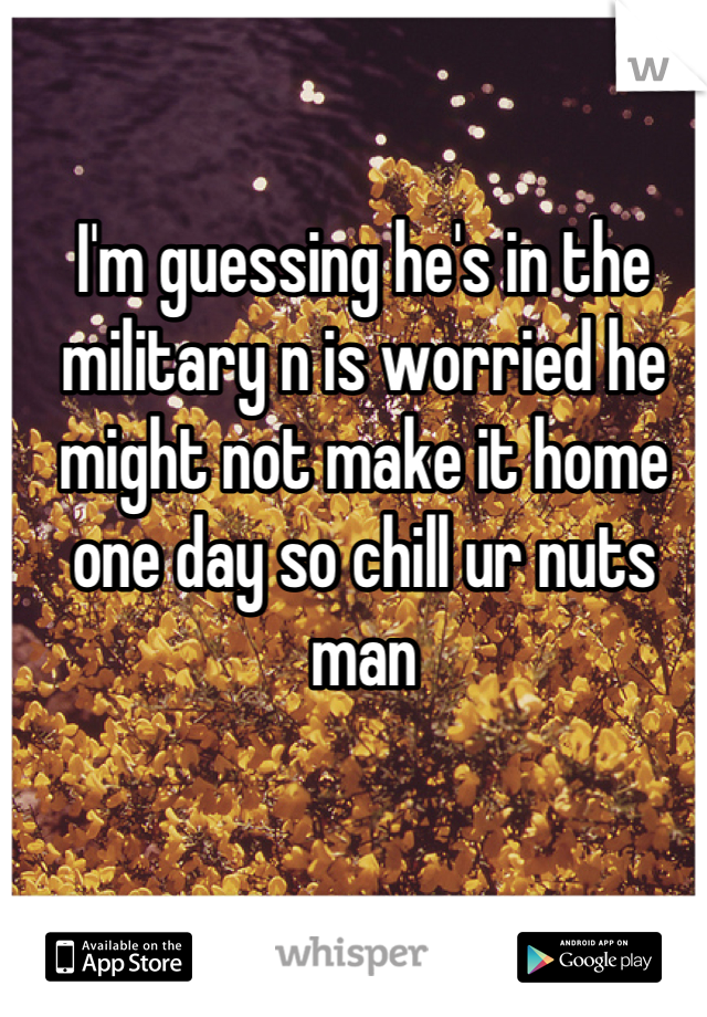 I'm guessing he's in the military n is worried he might not make it home one day so chill ur nuts man