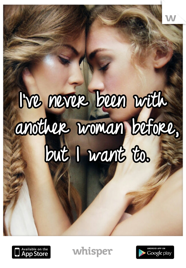 I've never been with another woman before, but I want to.