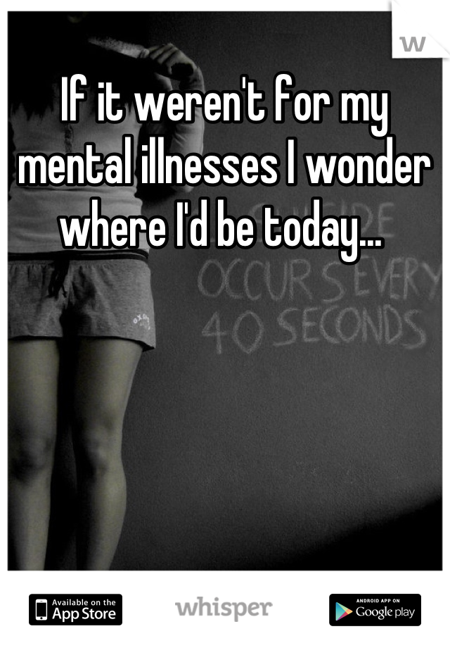 If it weren't for my mental illnesses I wonder where I'd be today... 