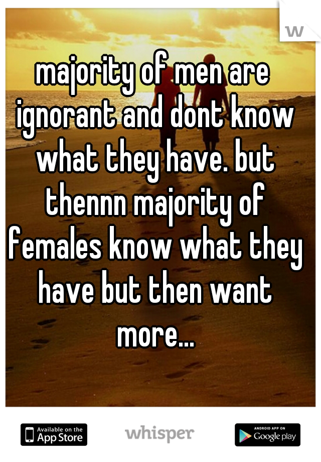 majority of men are ignorant and dont know what they have. but thennn majority of females know what they have but then want more...