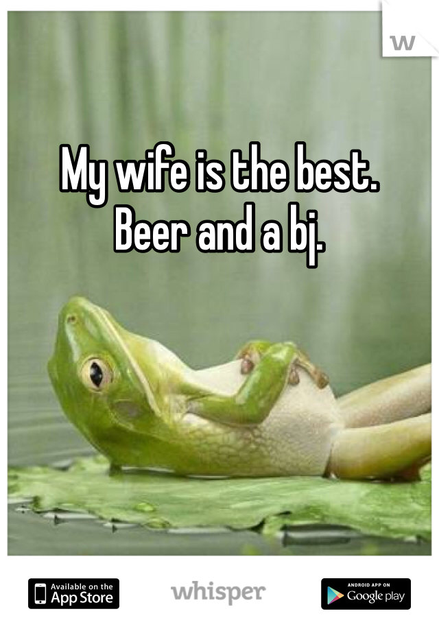 My wife is the best.
Beer and a bj.