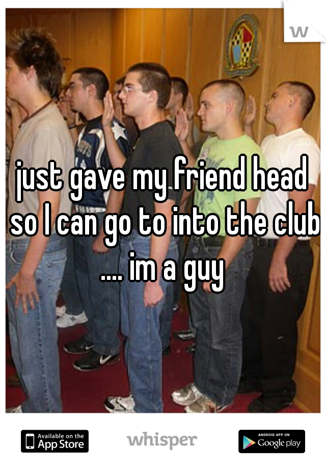 just gave my friend head so I can go to into the club .... im a guy 