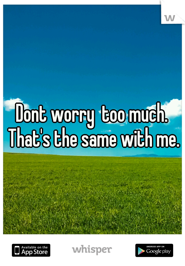 Dont worry  too much. That's the same with me.