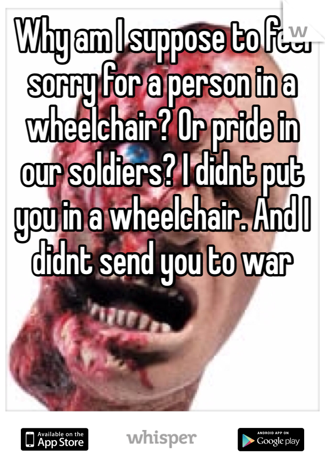 Why am I suppose to feel sorry for a person in a wheelchair? Or pride in our soldiers? I didnt put you in a wheelchair. And I didnt send you to war