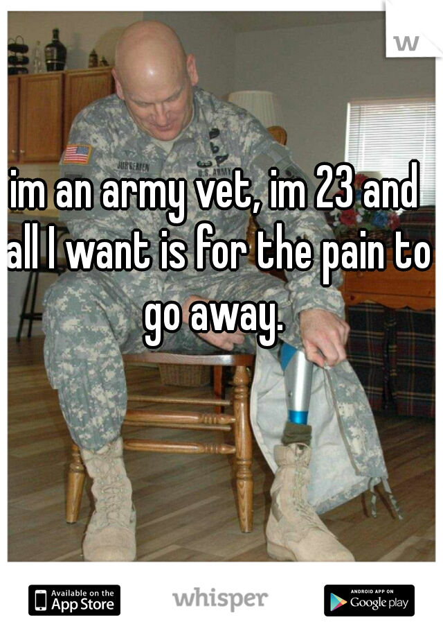 im an army vet, im 23 and all I want is for the pain to go away. 