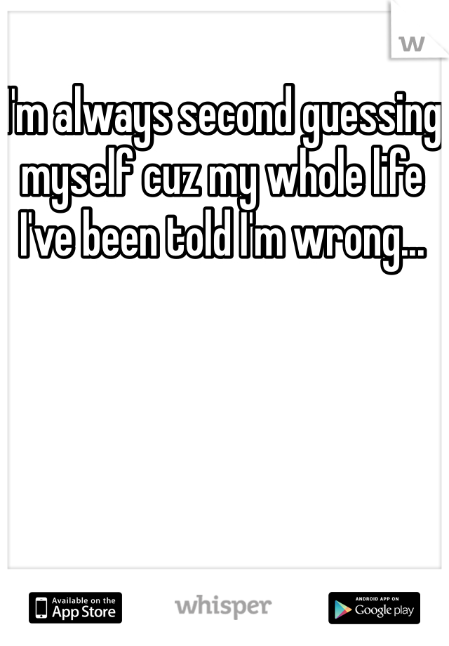 I'm always second guessing myself cuz my whole life I've been told I'm wrong...
