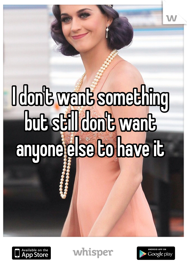 I don't want something but still don't want anyone else to have it