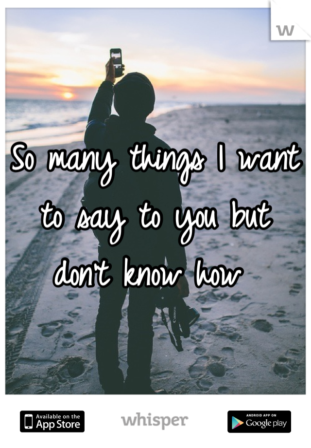 So many things I want to say to you but 
don't know how 
