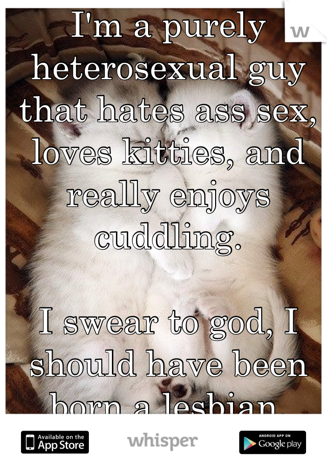 I'm a purely heterosexual guy that hates ass sex, loves kitties, and really enjoys cuddling.  

I swear to god, I should have been born a lesbian.