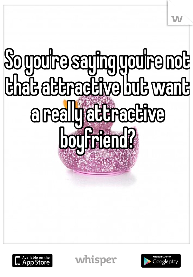 So you're saying you're not that attractive but want a really attractive boyfriend? 