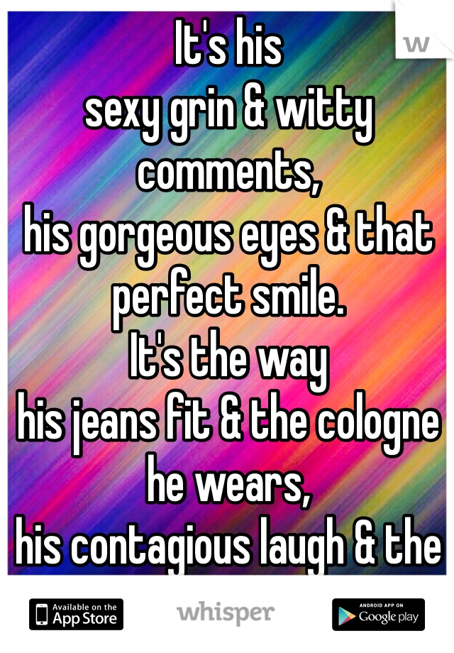 It's his 
sexy grin & witty comments, 
his gorgeous eyes & that perfect smile.
It's the way 
his jeans fit & the cologne he wears, 
his contagious laugh & the warmth he shares.