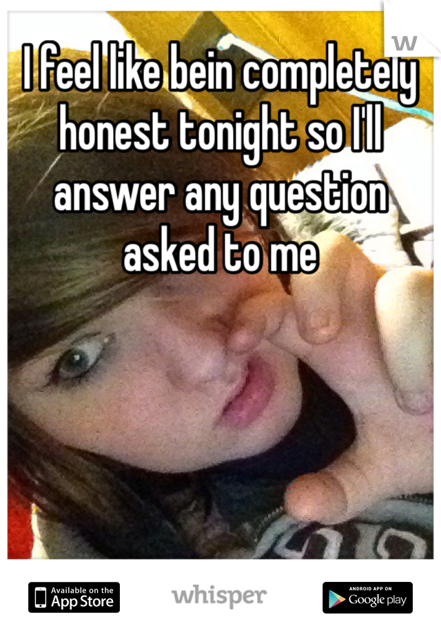 I feel like bein completely honest tonight so I'll answer any question asked to me
