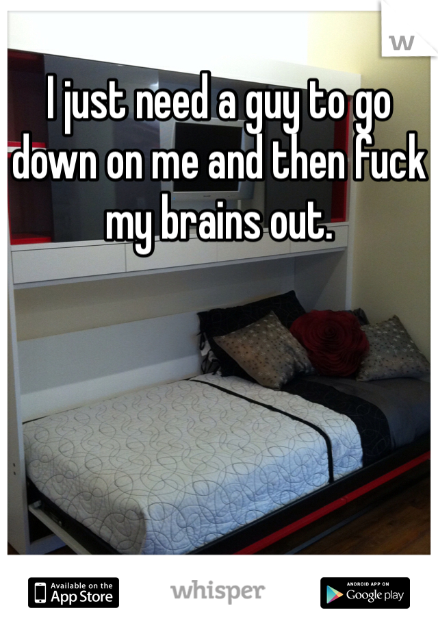 I just need a guy to go down on me and then fuck my brains out. 