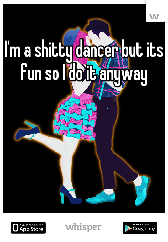 I'm a shitty dancer but its fun so I do it anyway