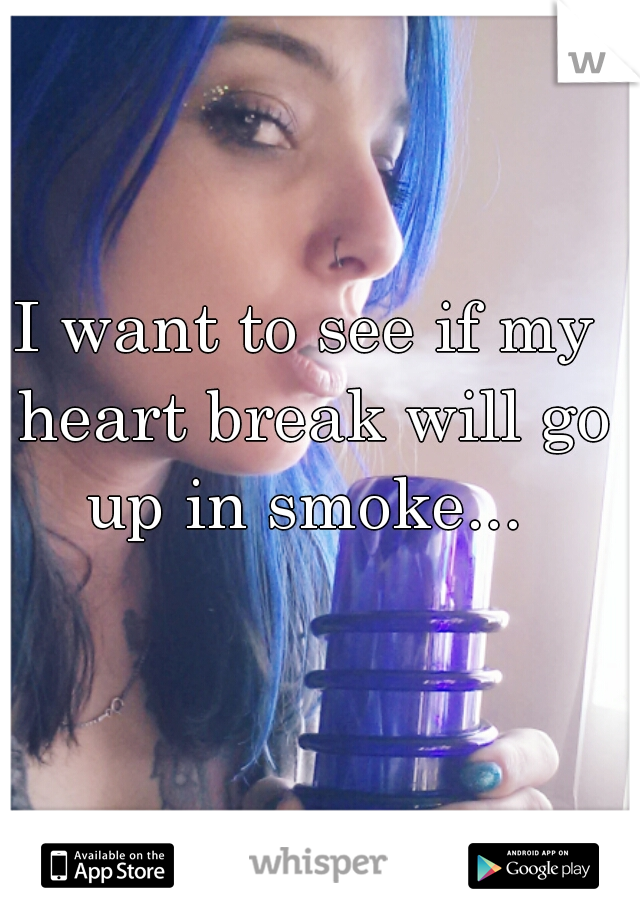 I want to see if my heart break will go up in smoke... 