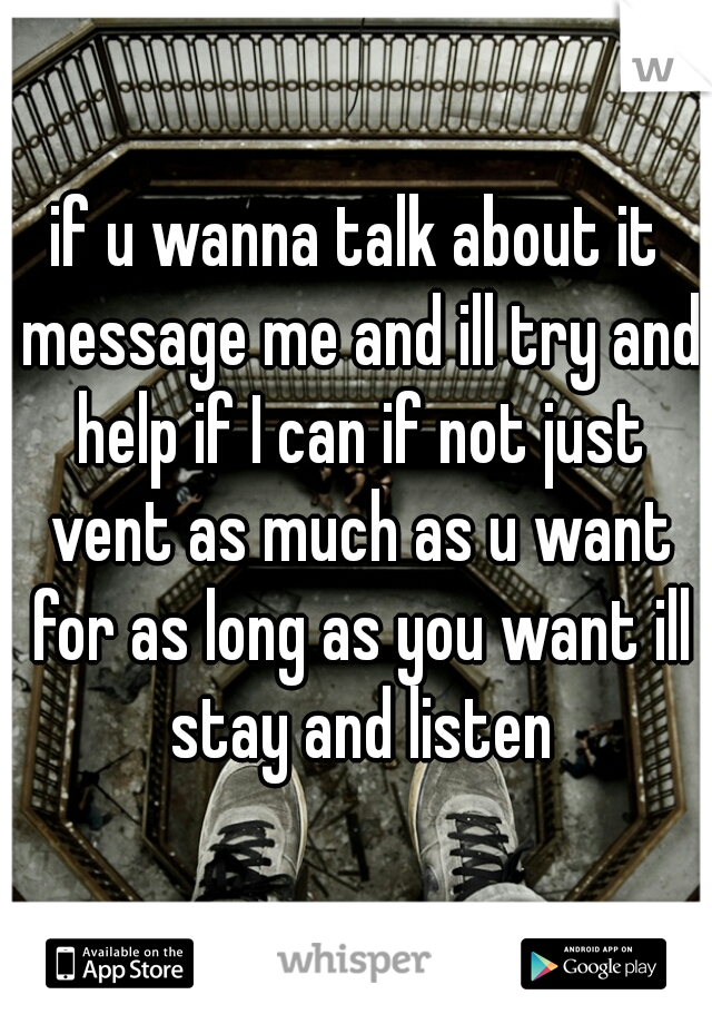 if u wanna talk about it message me and ill try and help if I can if not just vent as much as u want for as long as you want ill stay and listen