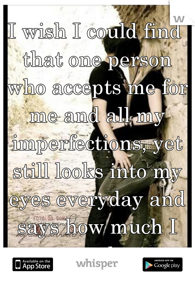 I wish I could find that one person who accepts me for me and all my imperfections, yet still looks into my eyes everyday and says how much I mean to them.....