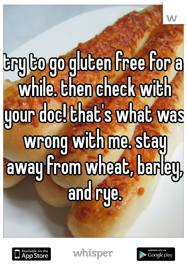 try to go gluten free for a while. then check with your doc! that's what was wrong with me. stay away from wheat, barley, and rye.