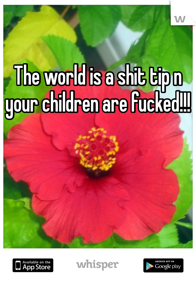 The world is a shit tip n your children are fucked!!! 