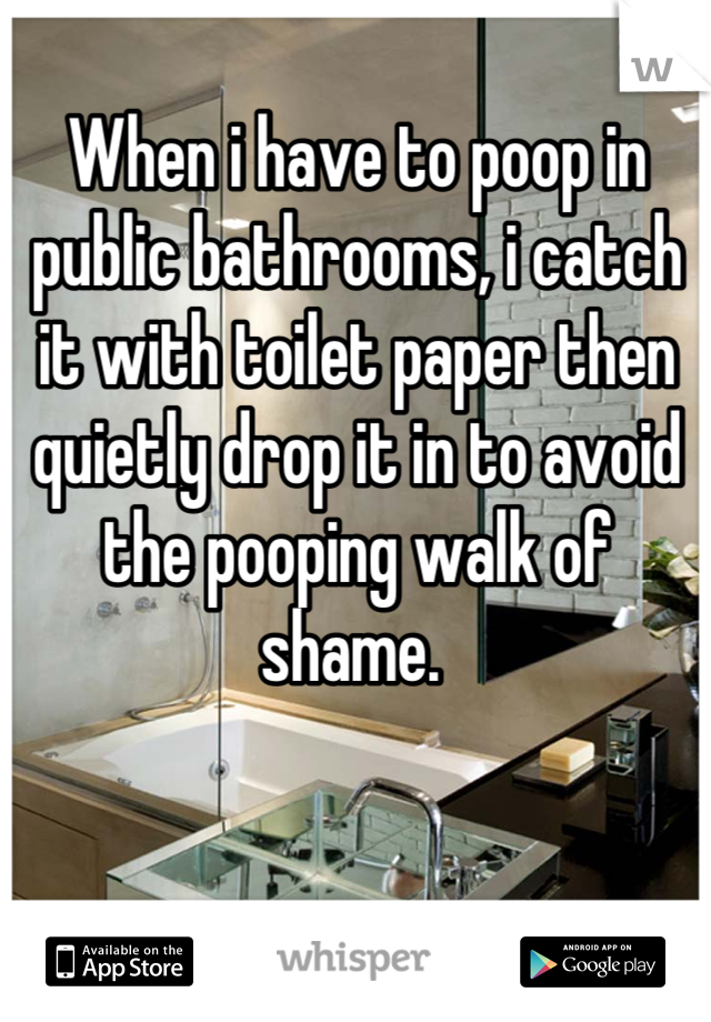 When i have to poop in public bathrooms, i catch it with toilet paper then quietly drop it in to avoid the pooping walk of shame. 