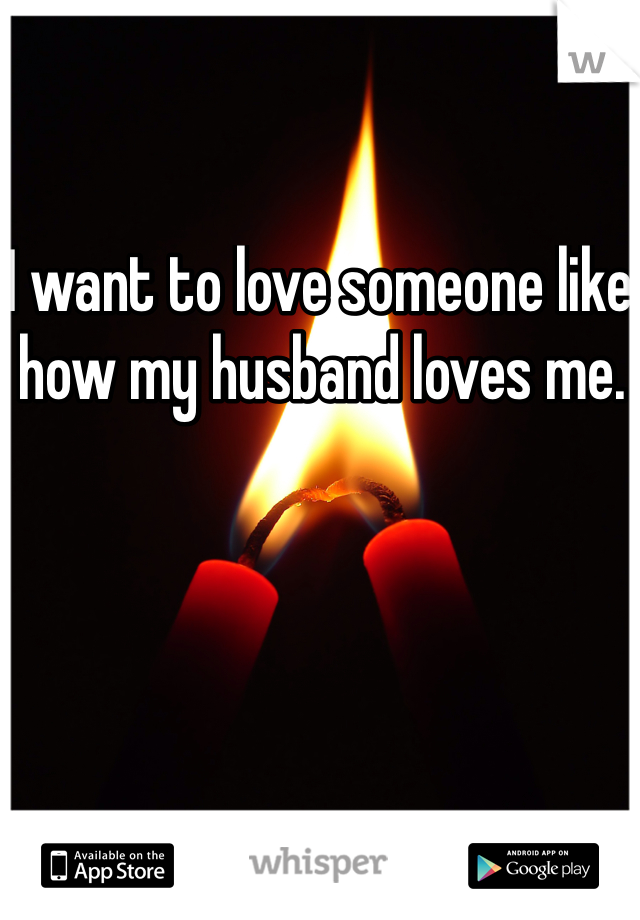 I want to love someone like how my husband loves me.