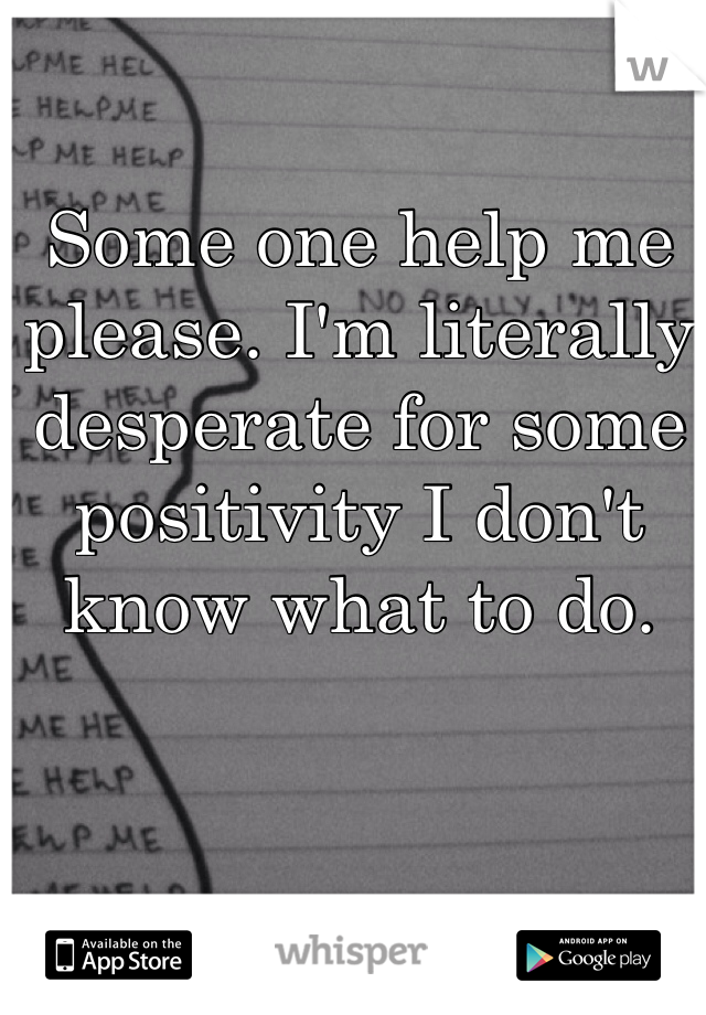 Some one help me please. I'm literally desperate for some positivity I don't know what to do. 