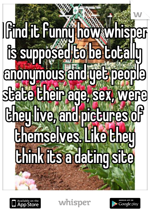 I find it funny how whisper is supposed to be totally anonymous and yet people state their age, sex, were they live, and pictures of themselves. Like they think its a dating site 