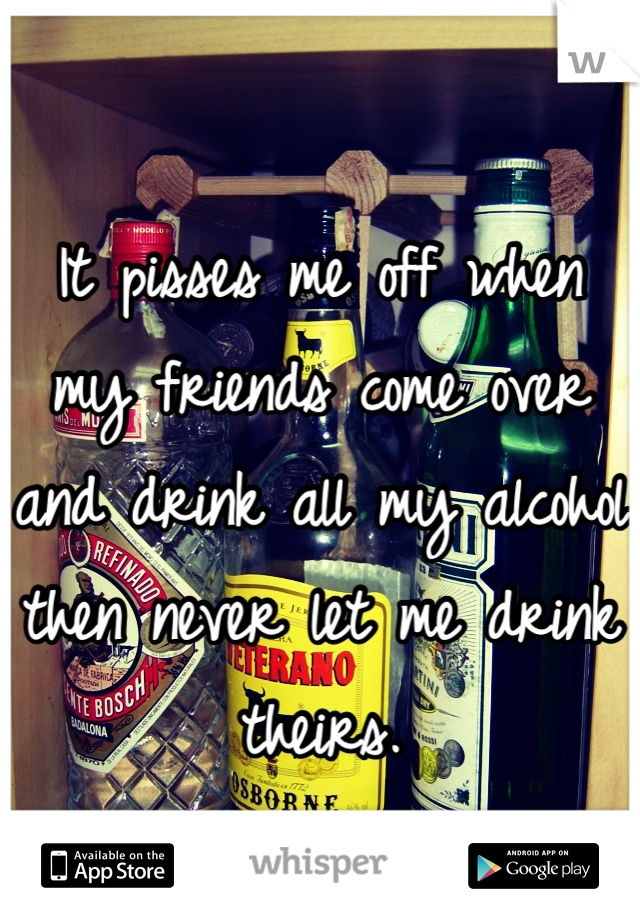 It pisses me off when my friends come over and drink all my alcohol then never let me drink theirs.