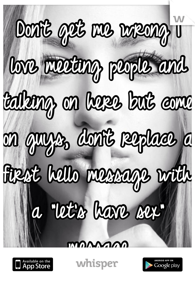 Don't get me wrong I love meeting people and talking on here but come on guys, don't replace a first hello message with a "let's have sex" message