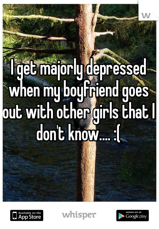 I get majorly depressed when my boyfriend goes out with other girls that I don't know.... :(