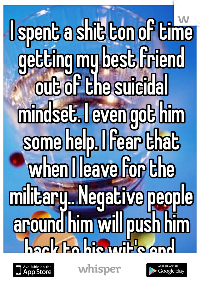 I spent a shit ton of time getting my best friend out of the suicidal mindset. I even got him some help. I fear that when I leave for the military.. Negative people around him will push him back to his wit's end.