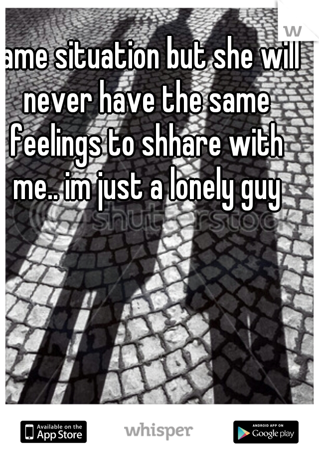 same situation but she will never have the same feelings to shhare with me.. im just a lonely guy