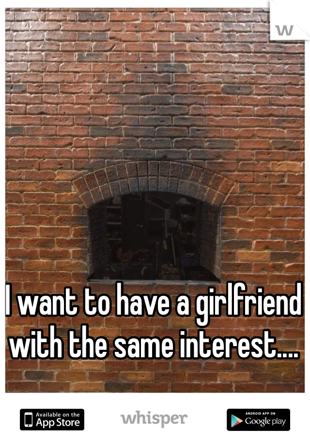 I want to have a girlfriend with the same interest....