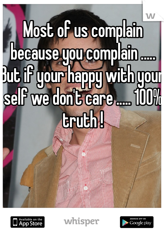 Most of us complain because you complain ..... But if your happy with your self we don't care ..... 100% truth ! 