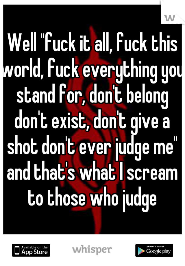 Well "fuck it all, fuck this world, fuck everything you stand for, don't belong don't exist, don't give a shot don't ever judge me" and that's what I scream to those who judge