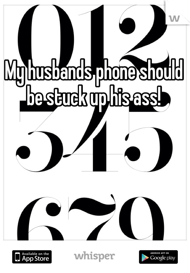 My husbands phone should be stuck up his ass!