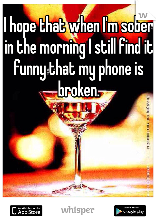 I hope that when I'm sober in the morning I still find it funny that my phone is broken. 