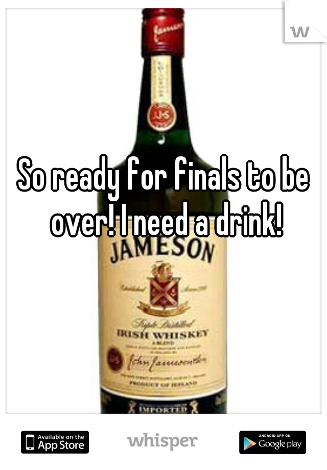 So ready for finals to be over! I need a drink!