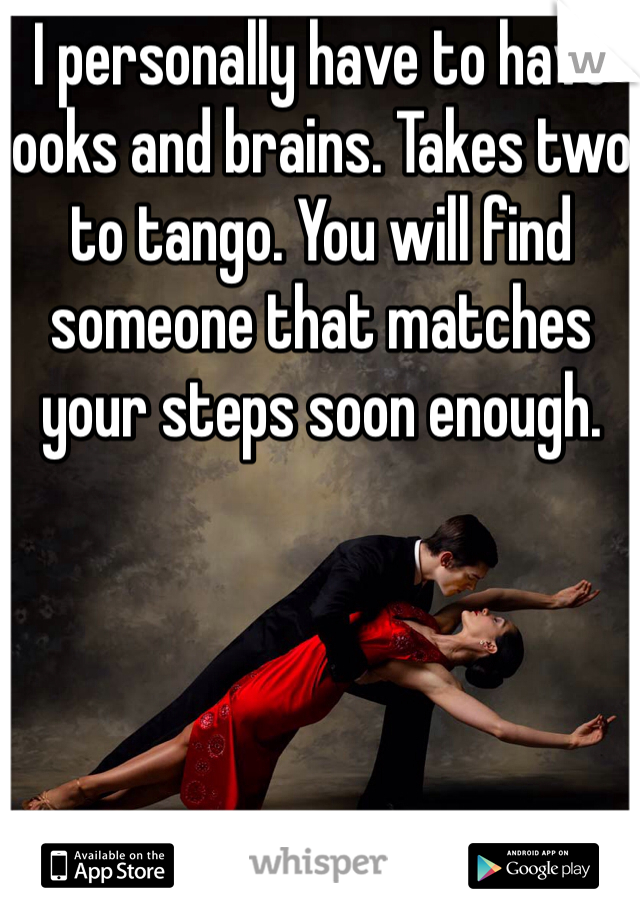 I personally have to have looks and brains. Takes two to tango. You will find someone that matches your steps soon enough. 