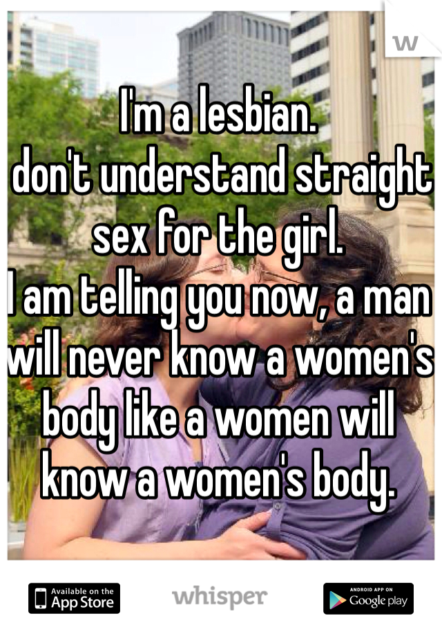 I'm a lesbian. 
I don't understand straight sex for the girl. 
I am telling you now, a man will never know a women's body like a women will know a women's body. 
